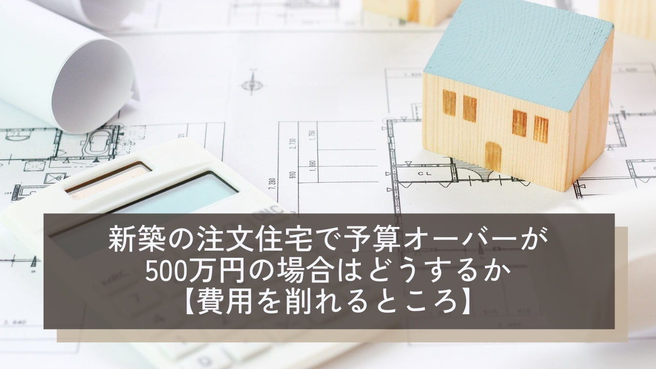 新築の注文住宅で予算オーバーが500万円の場合はどうするか|費用を削れるところや原因を解説
